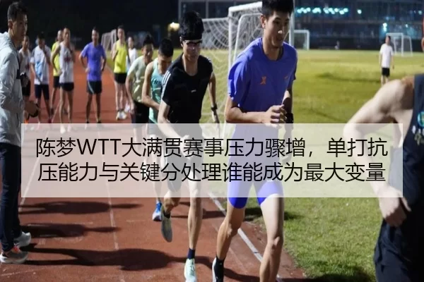 陈梦WTT大满贯赛事压力骤增，单打抗压能力与关键分处理谁能成为最大变量